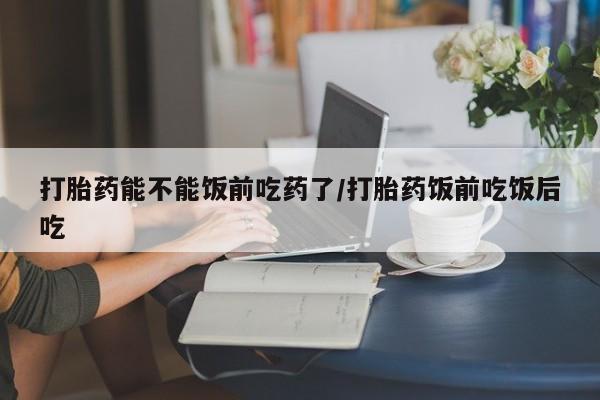 堕胎药使用打胎药能不能饭前吃药了/打胎药饭前吃饭后吃