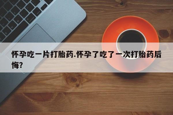 堕胎药使用怀孕吃一片打胎药.怀孕了吃了一次打胎药后悔？