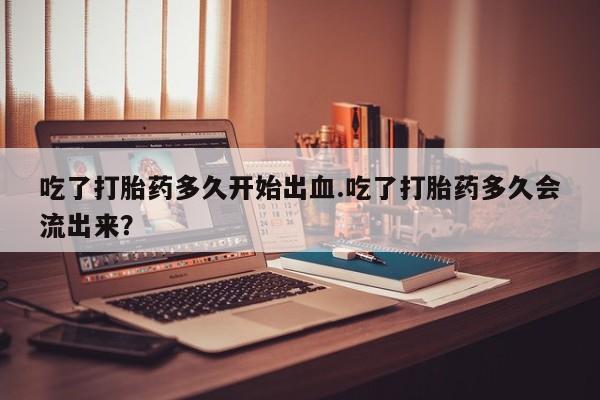 堕胎药使用吃了打胎药多久开始出血.吃了打胎药多久会流出来？