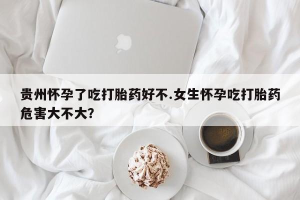 堕胎药使用贵州怀孕了吃打胎药好不.女生怀孕吃打胎药危害大不大？