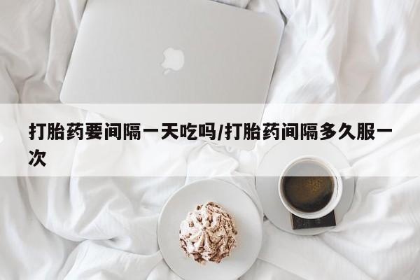 堕胎药使用打胎药要间隔一天吃吗/打胎药间隔多久服一次