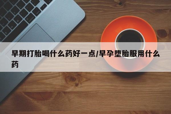 堕胎药使用早期打胎喝什么药好一点/早孕堕胎服用什么药