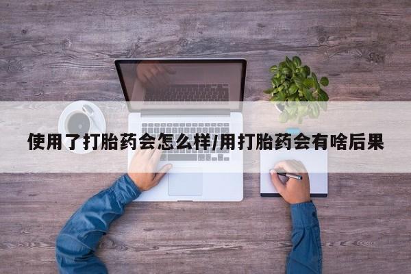 堕胎药使用使用了打胎药会怎么样/用打胎药会有啥后果