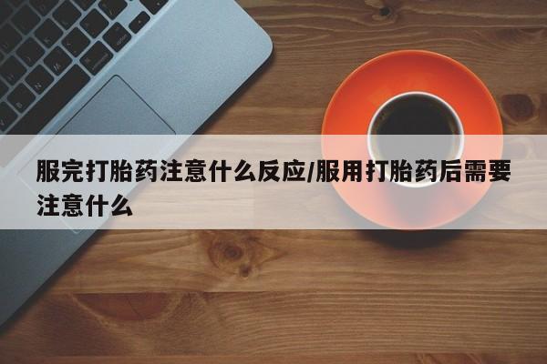 堕胎药使用服完打胎药注意什么反应/服用打胎药后需要注意什么