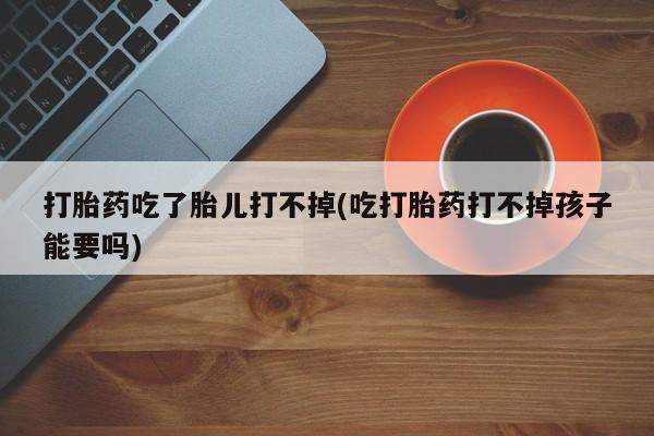 堕胎药使用打胎药吃了胎儿打不掉(吃打胎药打不掉孩子能要吗)