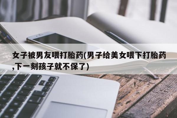 堕胎药使用女子被男友喂打胎药(男子给美女喂下打胎药,下一刻孩子就不保了)