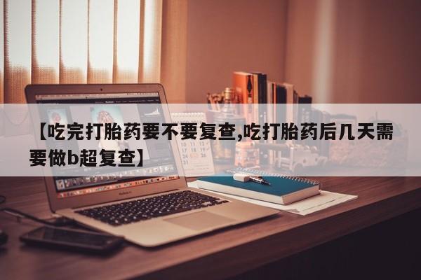 堕胎药使用【吃完打胎药要不要复查,吃打胎药后几天需要做b超复查】