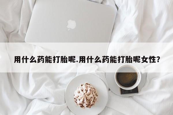 堕胎药使用用什么药能打胎呢.用什么药能打胎呢女性？