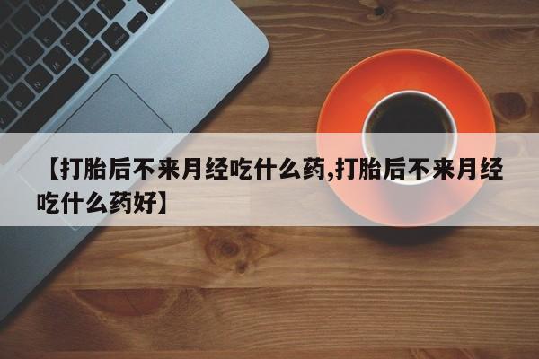 堕胎药使用【打胎后不来月经吃什么药,打胎后不来月经吃什么药好】