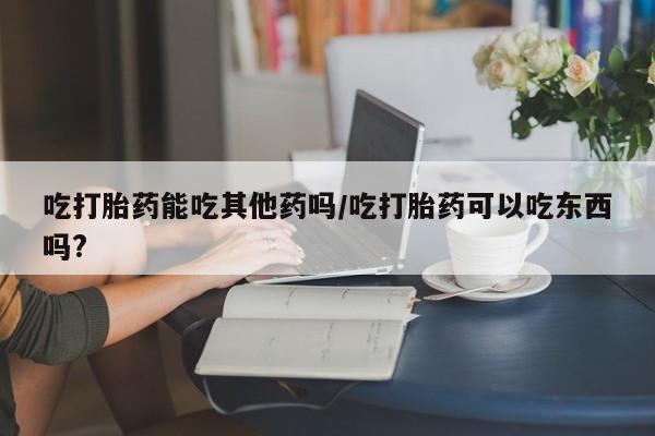 堕胎药使用吃打胎药能吃其他药吗/吃打胎药可以吃东西吗?