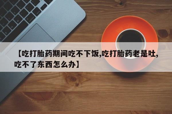 堕胎药使用【吃打胎药期间吃不下饭,吃打胎药老是吐,吃不了东西怎么办】