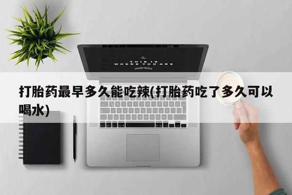 堕胎药使用打胎药最早多久能吃辣(打胎药吃了多久可以喝水)