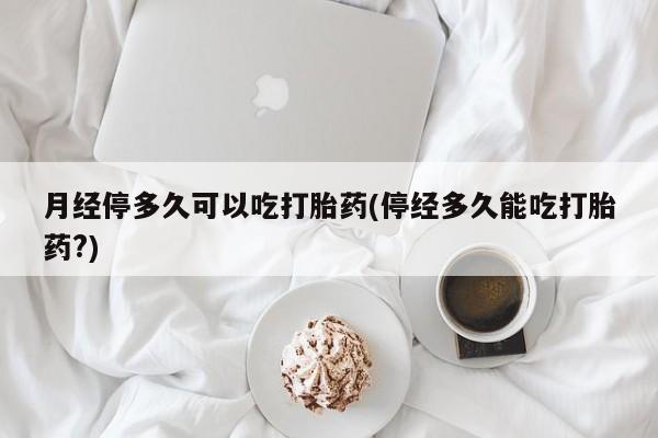 堕胎药使用月经停多久可以吃打胎药(停经多久能吃打胎药?)