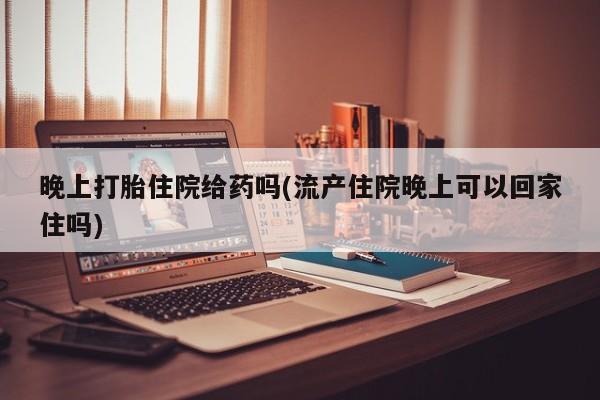 堕胎药使用晚上打胎住院给药吗(流产住院晚上可以回家住吗)