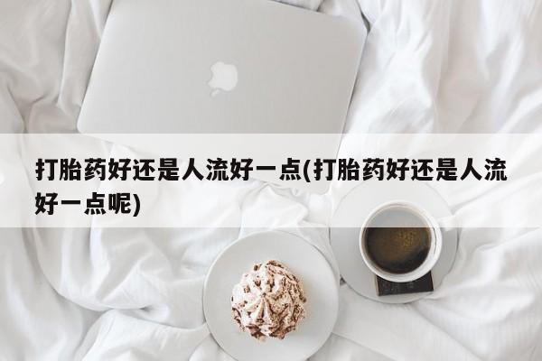 堕胎药使用打胎药好还是人流好一点(打胎药好还是人流好一点呢)