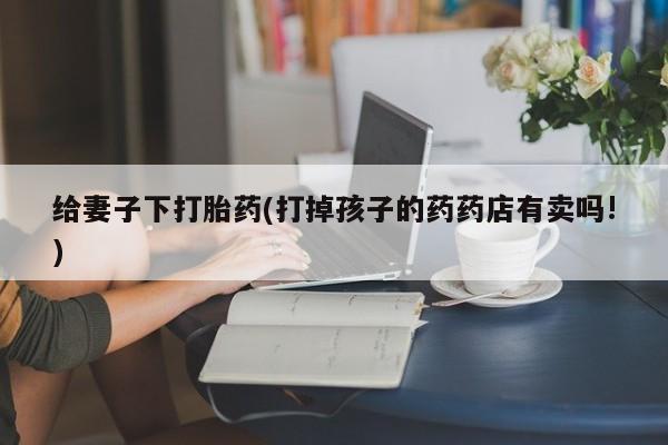 堕胎药使用给妻子下打胎药(打掉孩子的药药店有卖吗!)