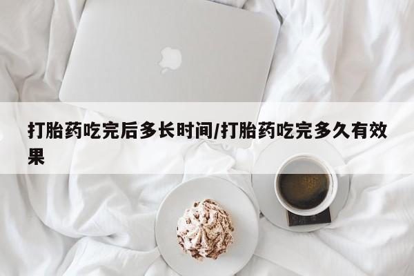 堕胎药使用打胎药吃完后多长时间/打胎药吃完多久有效果