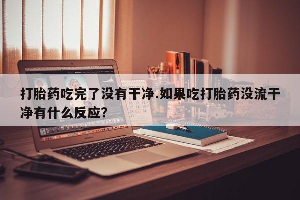 堕胎药使用打胎药吃完了没有干净.如果吃打胎药没流干净有什么反应？