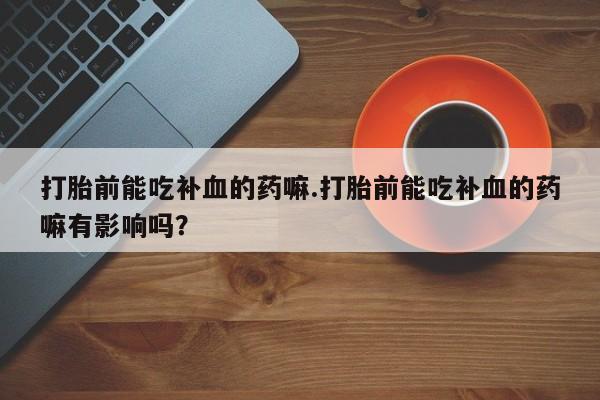 堕胎药使用打胎前能吃补血的药嘛.打胎前能吃补血的药嘛有影响吗？
