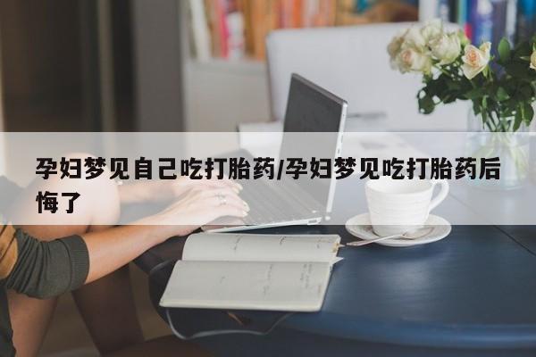 堕胎药使用孕妇梦见自己吃打胎药/孕妇梦见吃打胎药后悔了