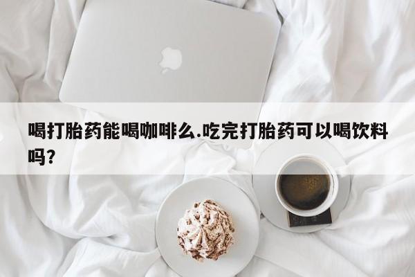 堕胎药使用喝打胎药能喝咖啡么.吃完打胎药可以喝饮料吗？