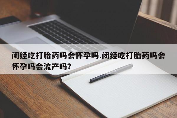 堕胎药使用闭经吃打胎药吗会怀孕吗.闭经吃打胎药吗会怀孕吗会流产吗？