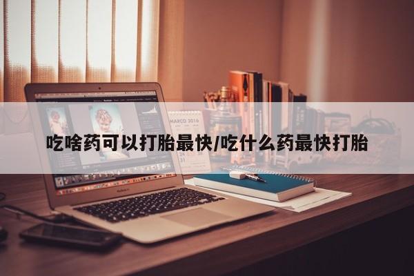 堕胎药使用吃啥药可以打胎最快/吃什么药最快打胎