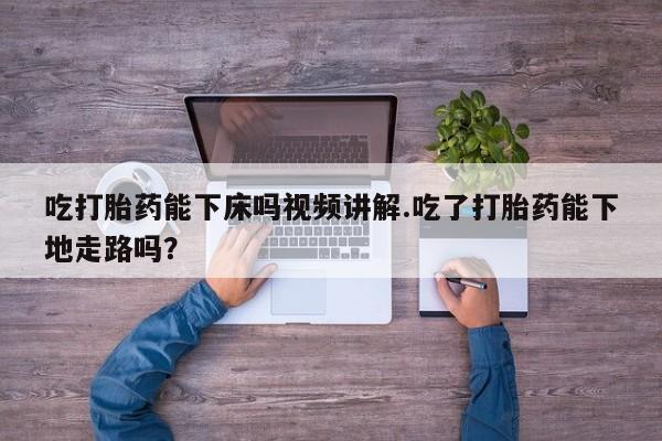 堕胎药使用吃打胎药能下床吗视频讲解.吃了打胎药能下地走路吗？