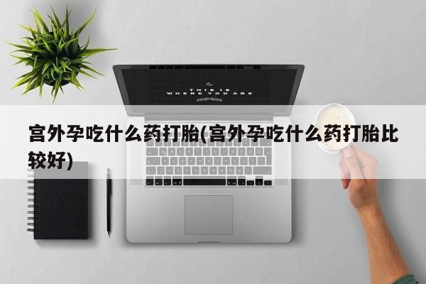 堕胎药使用宫外孕吃什么药打胎(宫外孕吃什么药打胎比较好)