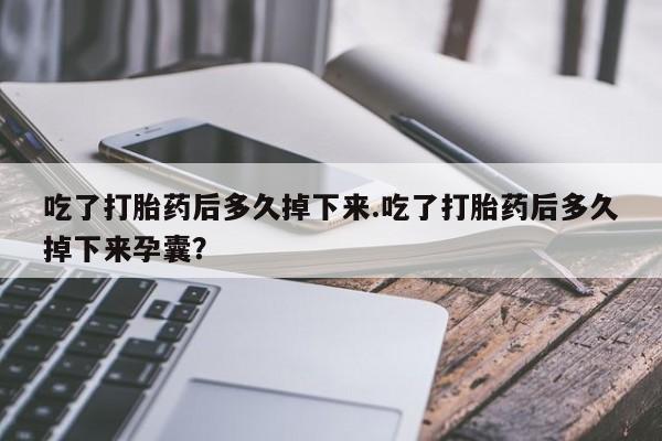 堕胎药使用吃了打胎药后多久掉下来.吃了打胎药后多久掉下来孕囊？
