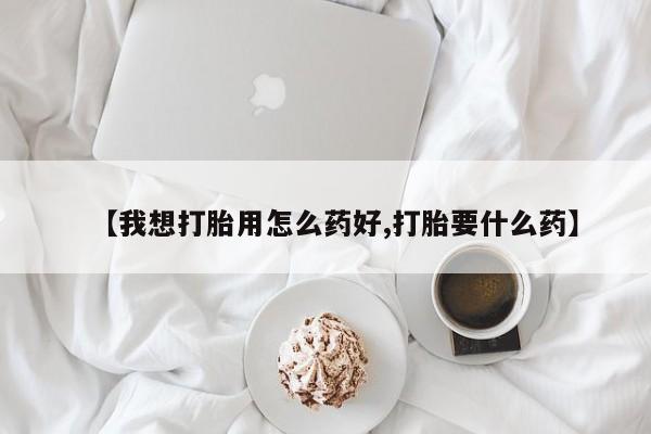 堕胎药使用【我想打胎用怎么药好,打胎要什么药】