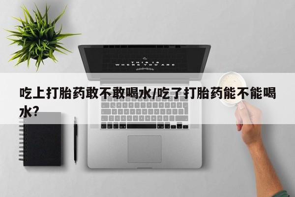 堕胎药使用吃上打胎药敢不敢喝水/吃了打胎药能不能喝水?