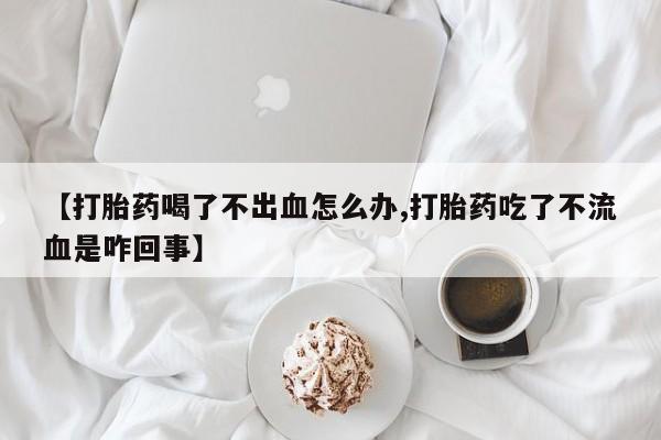 堕胎药使用【打胎药喝了不出血怎么办,打胎药吃了不流血是咋回事】