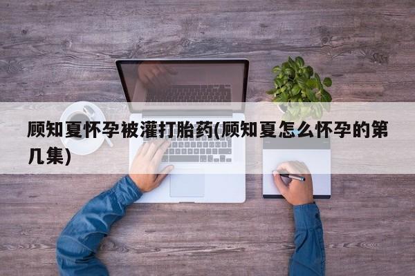 堕胎药使用顾知夏怀孕被灌打胎药(顾知夏怎么怀孕的第几集)