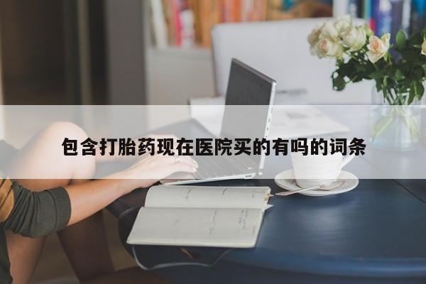 堕胎药使用包含打胎药现在医院买的有吗的词条