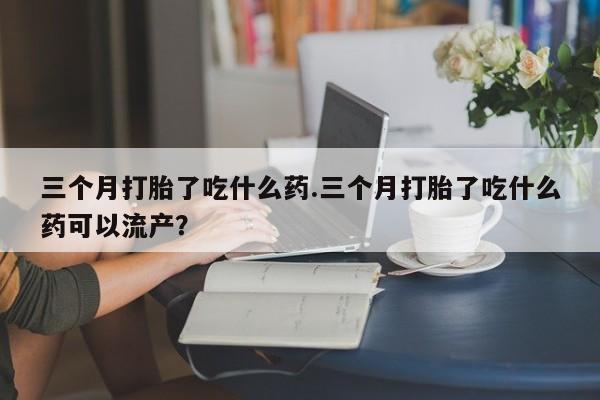 堕胎药使用三个月打胎了吃什么药.三个月打胎了吃什么药可以流产？