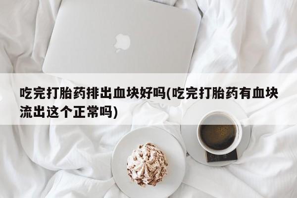堕胎药使用吃完打胎药排出血块好吗(吃完打胎药有血块流出这个正常吗)