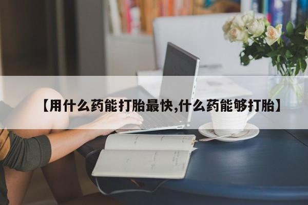 堕胎药使用【用什么药能打胎最快,什么药能够打胎】