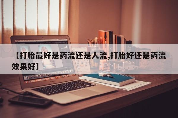 堕胎药使用【打胎最好是药流还是人流,打胎好还是药流效果好】