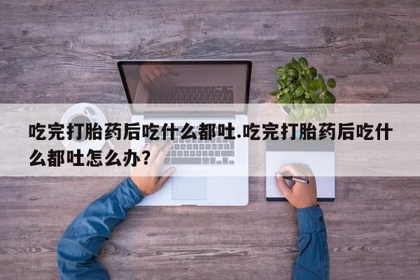 堕胎药使用吃完打胎药后吃什么都吐.吃完打胎药后吃什么都吐怎么办？