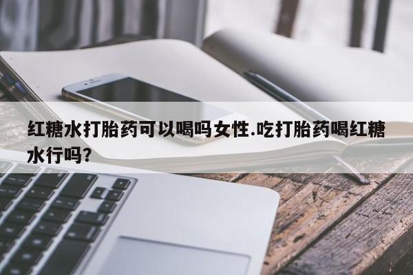 堕胎药使用红糖水打胎药可以喝吗女性.吃打胎药喝红糖水行吗？