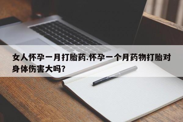 堕胎药使用女人怀孕一月打胎药.怀孕一个月药物打胎对身体伤害大吗？