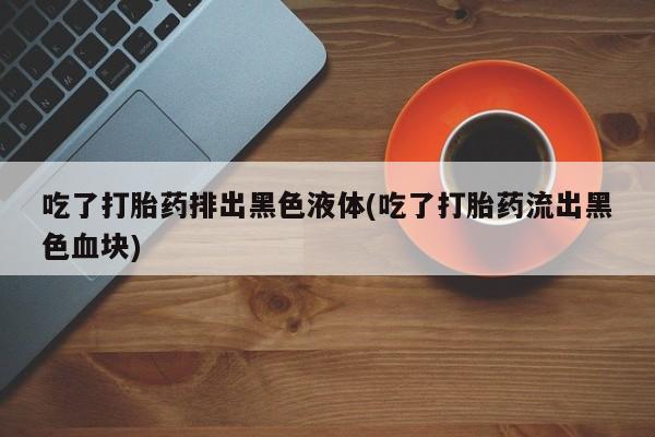 堕胎药使用吃了打胎药排出黑色液体(吃了打胎药流出黑色血块)