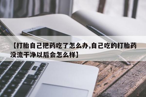 堕胎药使用【打胎自己把药吃了怎么办,自己吃的打胎药没流干净以后会怎么样】
