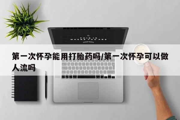 堕胎药使用第一次怀孕能用打胎药吗/第一次怀孕可以做人流吗