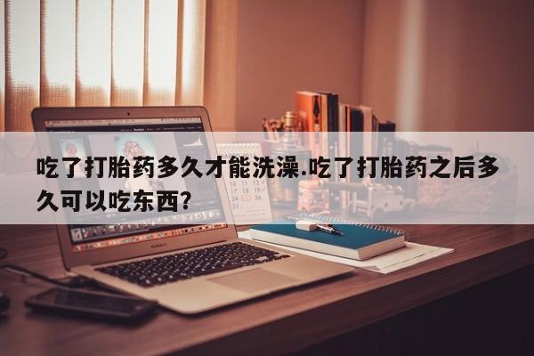 堕胎药使用吃了打胎药多久才能洗澡.吃了打胎药之后多久可以吃东西？
