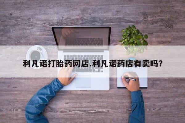 堕胎药使用利凡诺打胎药网店.利凡诺药店有卖吗？