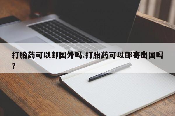 堕胎药使用打胎药可以邮国外吗.打胎药可以邮寄出国吗？