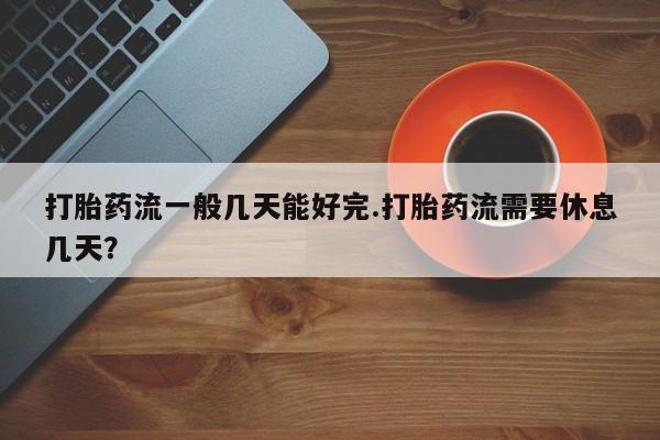堕胎药使用打胎药流一般几天能好完.打胎药流需要休息几天？
