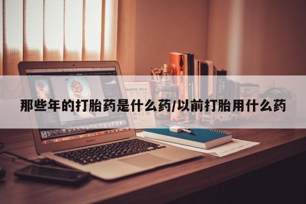 堕胎药使用那些年的打胎药是什么药/以前打胎用什么药